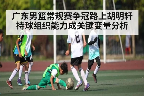 广东男篮常规赛争冠路上胡明轩持球组织能力成关键变量分析